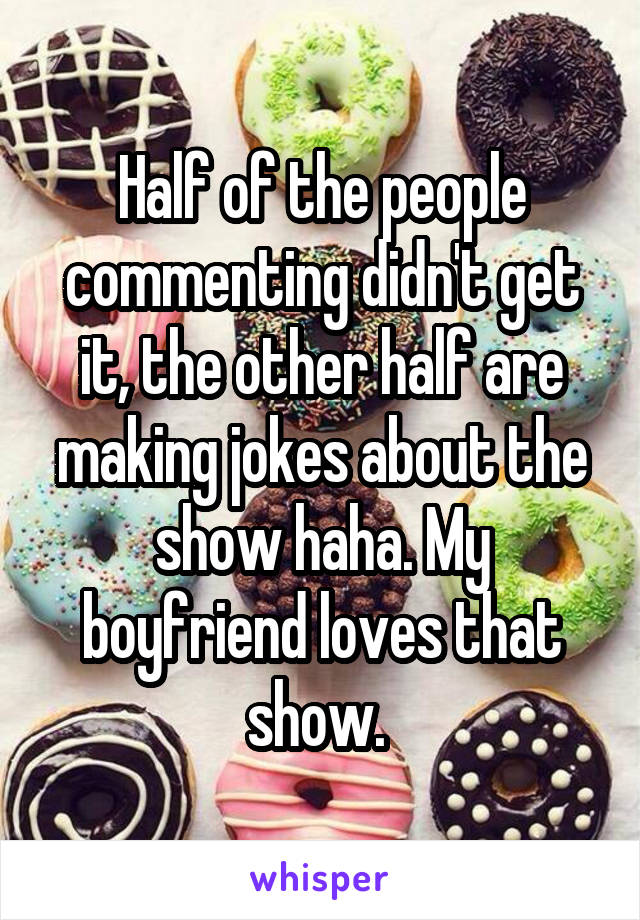 Half of the people commenting didn't get it, the other half are making jokes about the show haha. My boyfriend loves that show. 