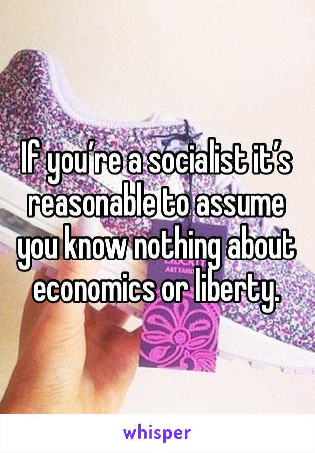 If you’re a socialist it’s reasonable to assume you know nothing about economics or liberty. 