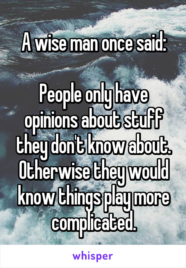 A wise man once said:

People only have opinions about stuff they don't know about. Otherwise they would know things play more complicated.