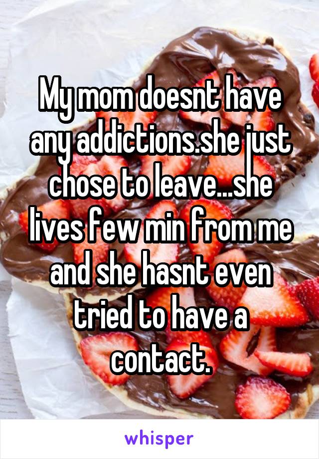 My mom doesnt have any addictions.she just chose to leave...she lives few min from me and she hasnt even tried to have a contact.