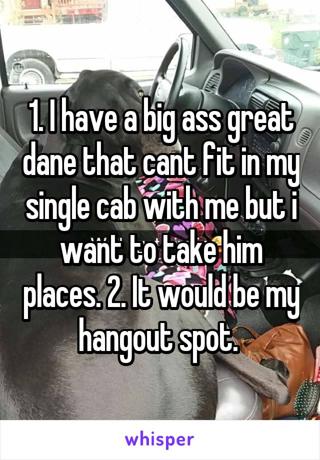 1. I have a big ass great dane that cant fit in my single cab with me but i want to take him places. 2. It would be my hangout spot. 