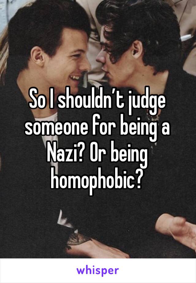 So I shouldn’t judge someone for being a Nazi? Or being homophobic?