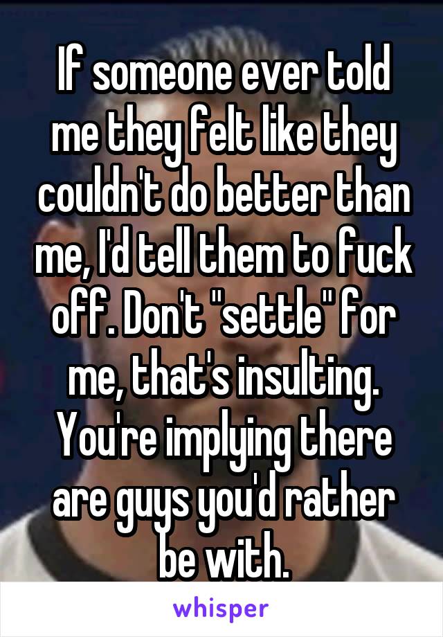 If someone ever told me they felt like they couldn't do better than me, I'd tell them to fuck off. Don't "settle" for me, that's insulting. You're implying there are guys you'd rather be with.
