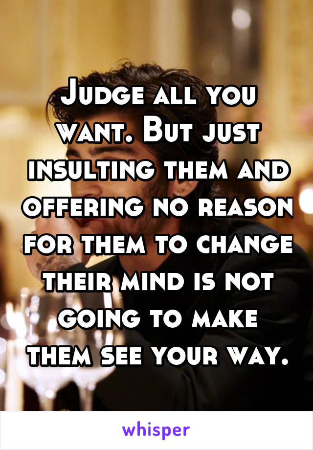 Judge all you want. But just insulting them and offering no reason for them to change their mind is not going to make them see your way.