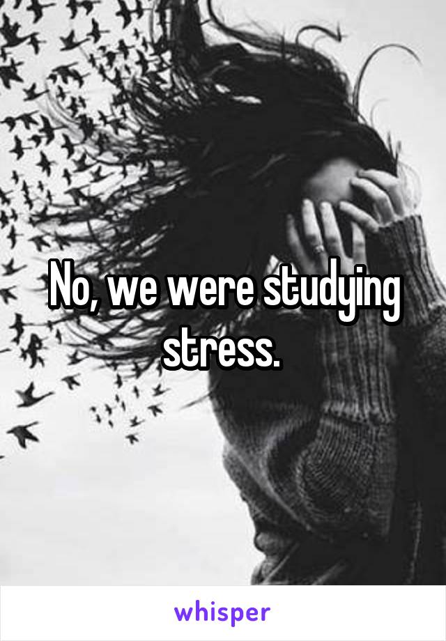 No, we were studying stress. 