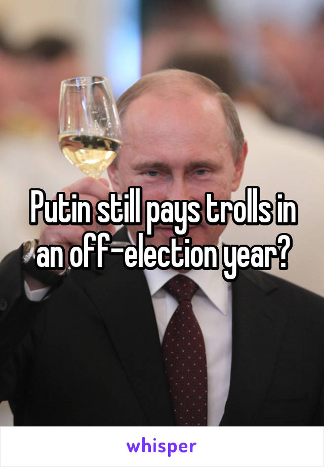 Putin still pays trolls in an off-election year?