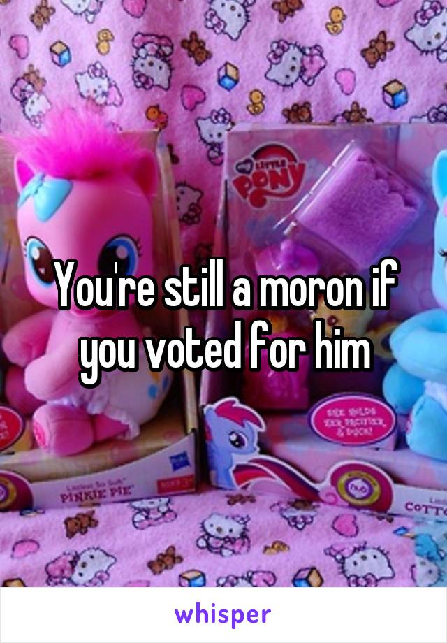 You're still a moron if you voted for him