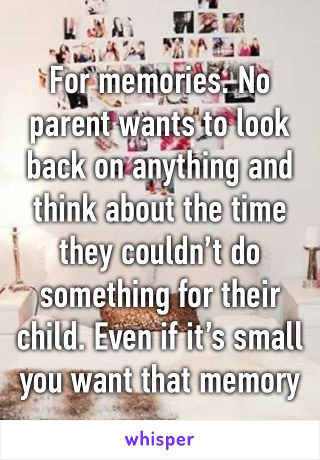 For memories. No parent wants to look back on anything and think about the time they couldn’t do something for their child. Even if it’s small you want that memory