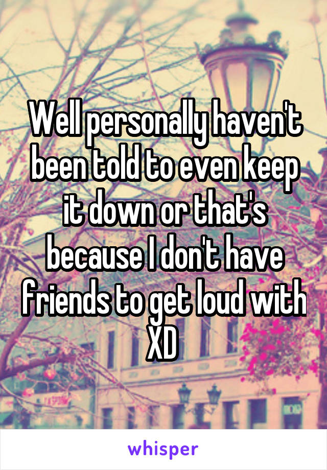 Well personally haven't been told to even keep it down or that's because I don't have friends to get loud with XD 