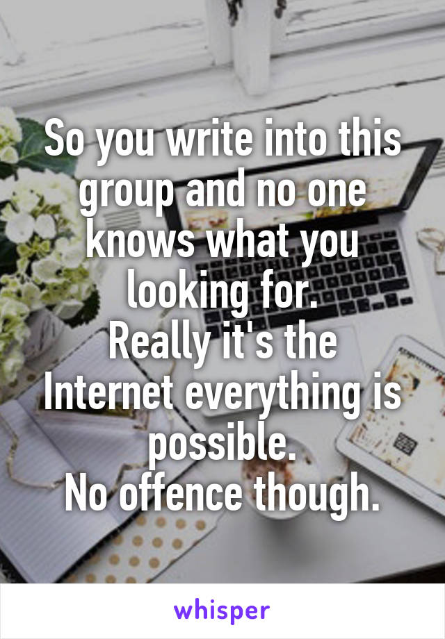 So you write into this group and no one knows what you looking for.
Really it's the Internet everything is possible.
No offence though.