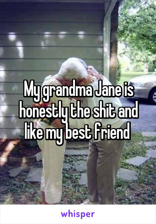 My grandma Jane is honestly the shit and like my best friend 