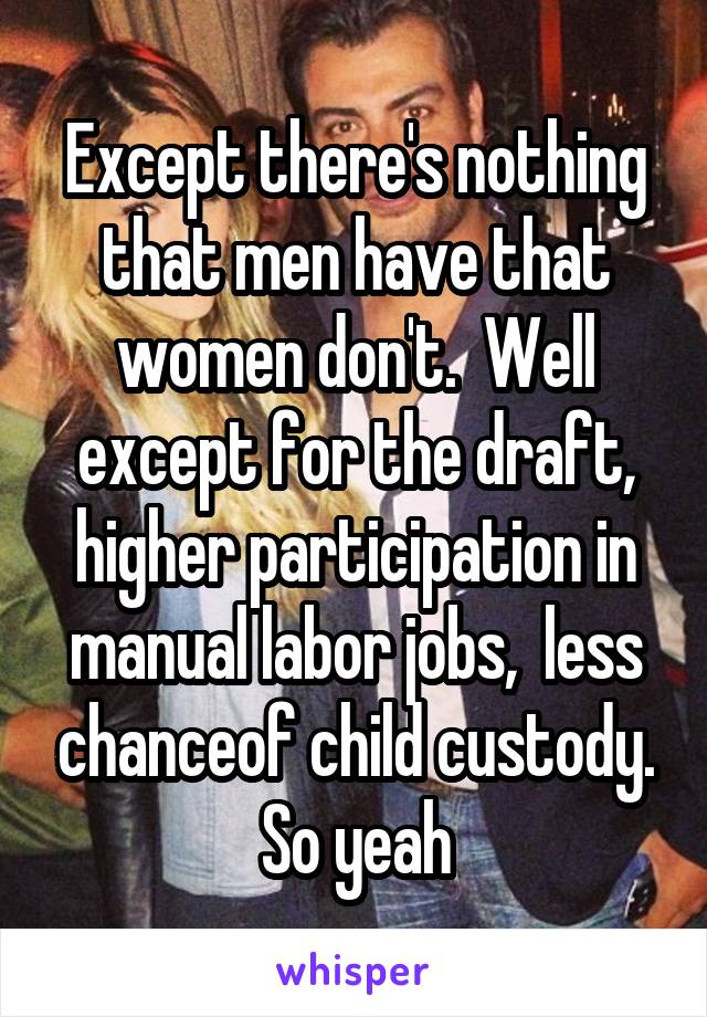 Except there's nothing that men have that women don't.  Well except for the draft, higher participation in manual labor jobs,  less chanceof child custody. So yeah