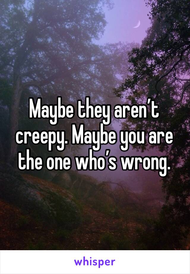 Maybe they aren’t creepy. Maybe you are the one who’s wrong. 