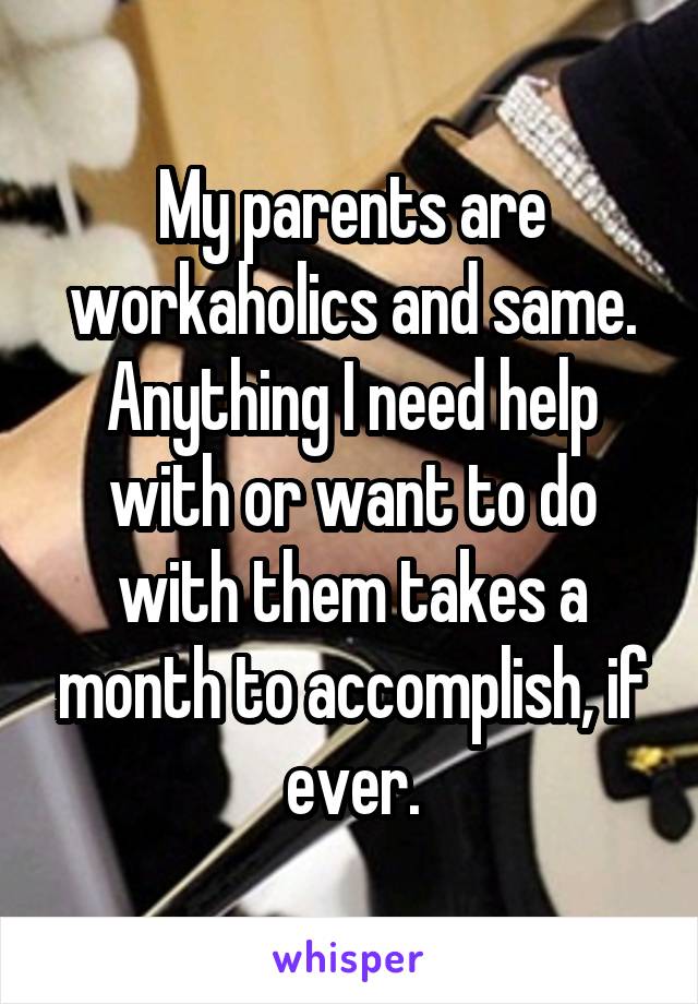 My parents are workaholics and same. Anything I need help with or want to do with them takes a month to accomplish, if ever.