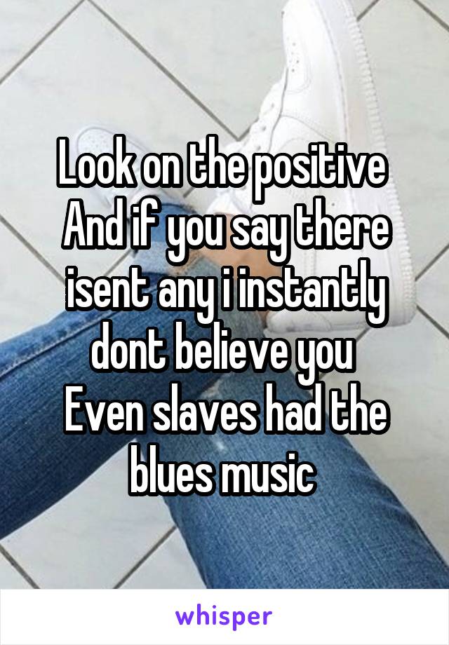 Look on the positive 
And if you say there isent any i instantly dont believe you 
Even slaves had the blues music 