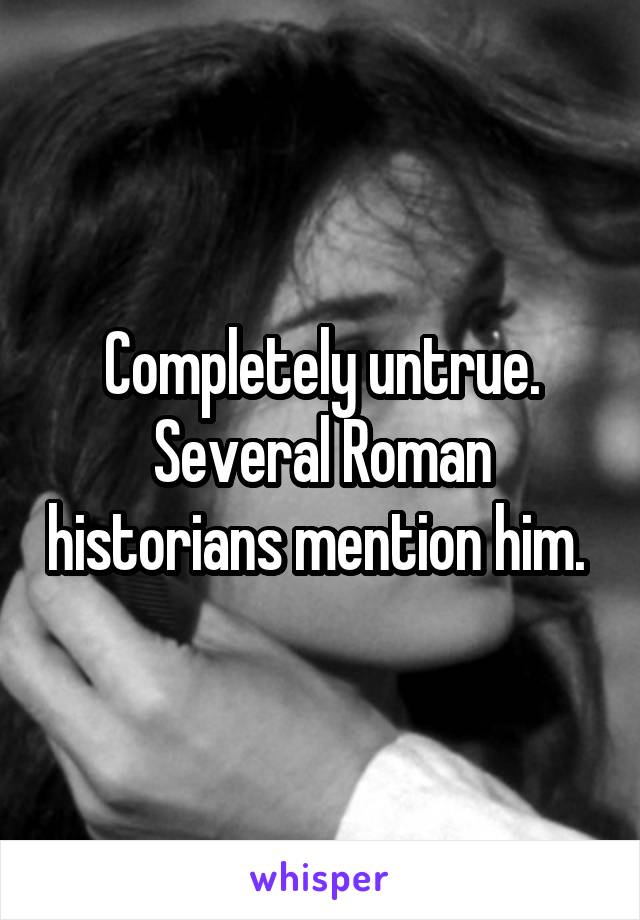 Completely untrue. Several Roman historians mention him. 