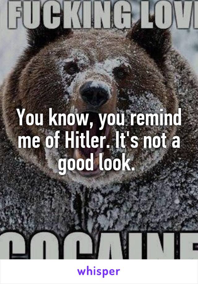 You know, you remind me of Hitler. It's not a good look. 