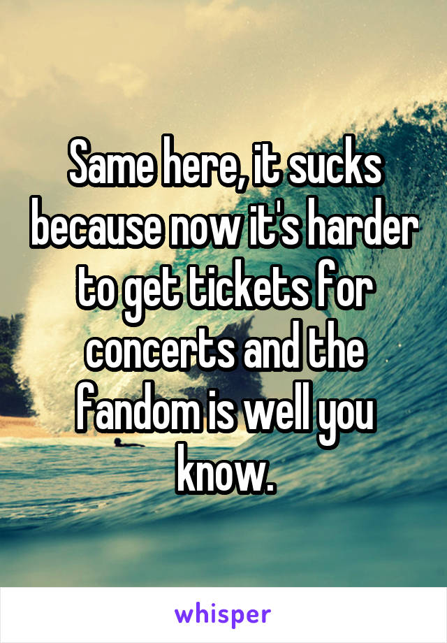 Same here, it sucks because now it's harder to get tickets for concerts and the fandom is well you know.
