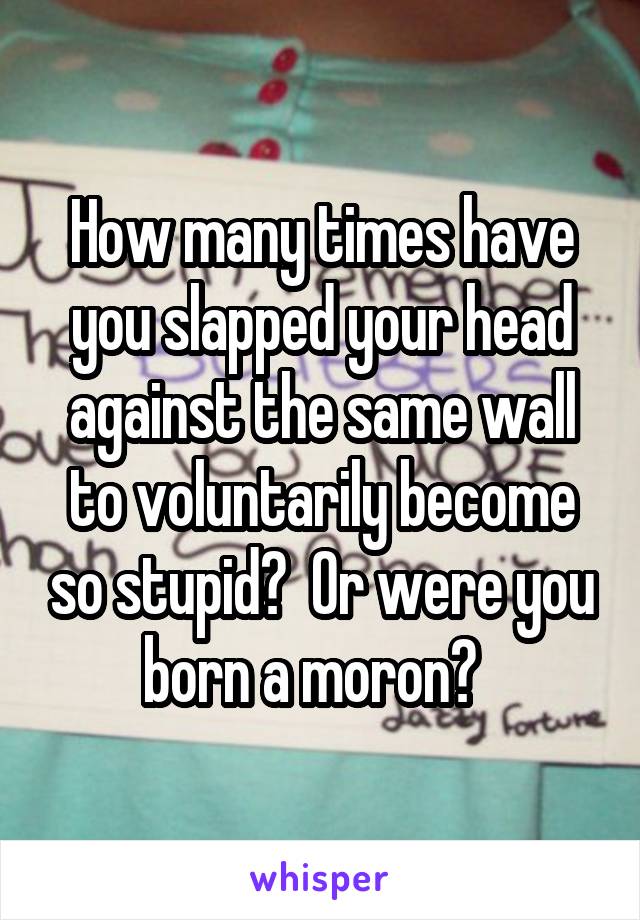 How many times have you slapped your head against the same wall to voluntarily become so stupid?  Or were you born a moron?  