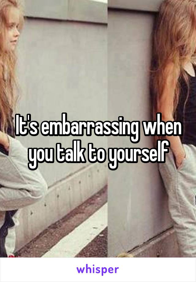 It's embarrassing when you talk to yourself