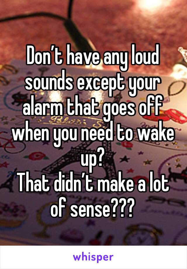 Don’t have any loud sounds except your alarm that goes off when you need to wake up? 
That didn’t make a lot of sense??? 