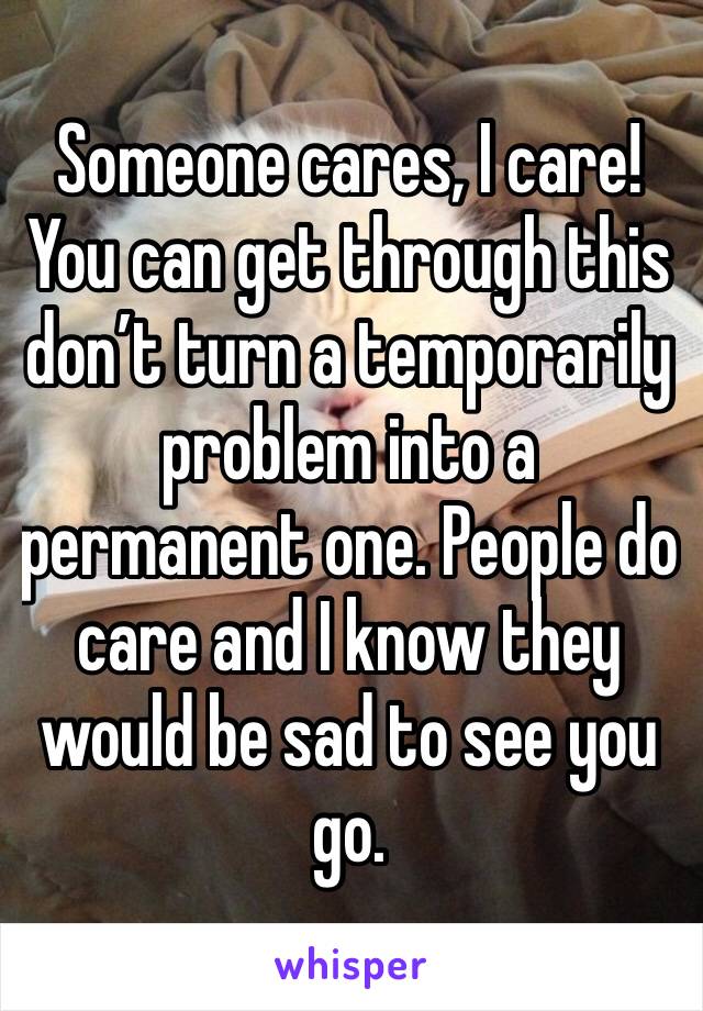 Someone cares, I care! You can get through this don’t turn a temporarily problem into a permanent one. People do care and I know they would be sad to see you go. 