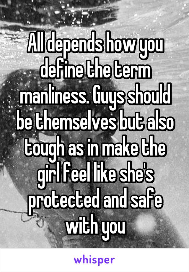 All depends how you define the term manliness. Guys should be themselves but also tough as in make the girl feel like she's protected and safe with you