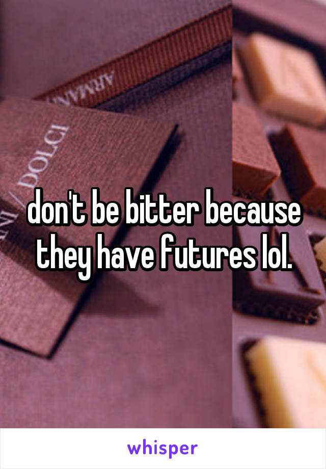 don't be bitter because they have futures lol.