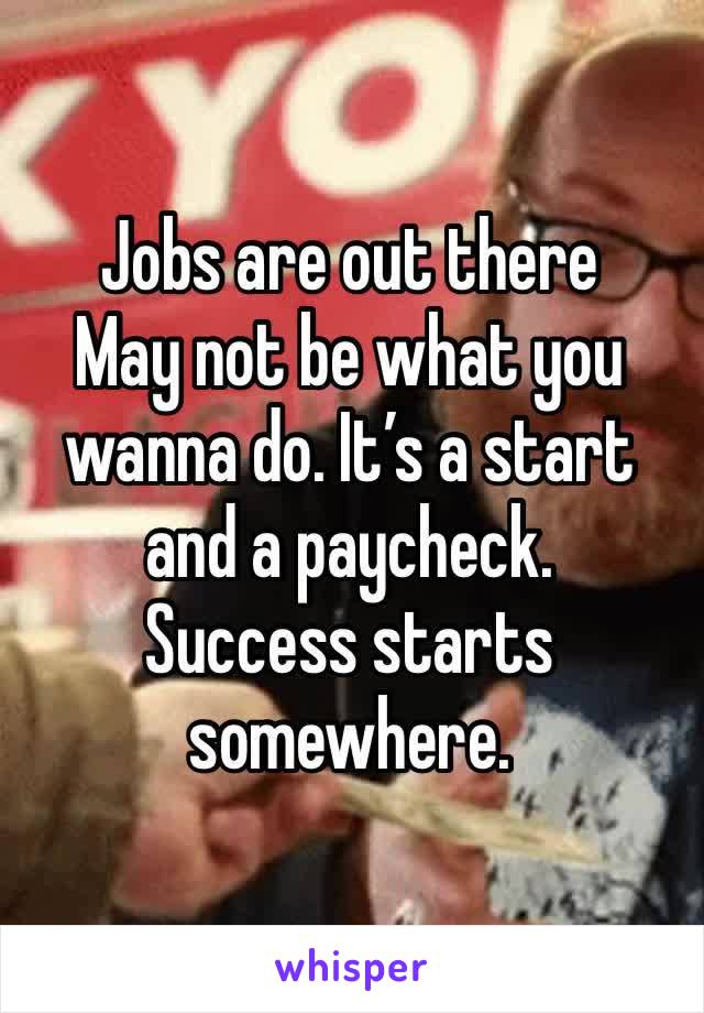 Jobs are out there
May not be what you wanna do. It’s a start and a paycheck. 
Success starts somewhere. 