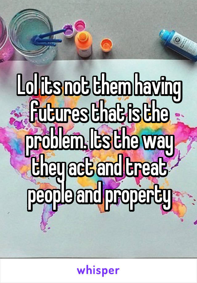 Lol its not them having futures that is the problem. Its the way they act and treat people and property