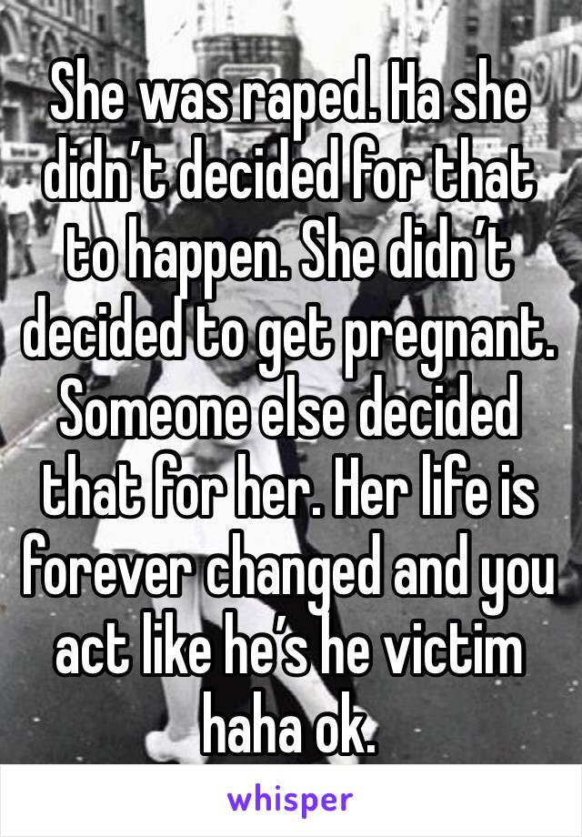 She was raped. Ha she didn’t decided for that to happen. She didn’t decided to get pregnant. Someone else decided that for her. Her life is forever changed and you act like he’s he victim haha ok. 
