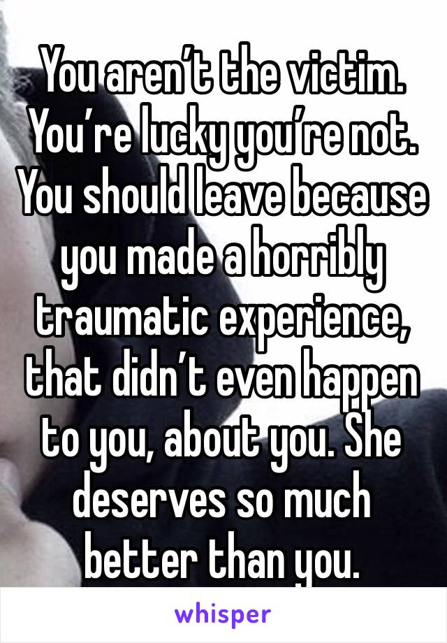 You aren’t the victim. You’re lucky you’re not. You should leave because you made a horribly traumatic experience, that didn’t even happen to you, about you. She deserves so much better than you. 