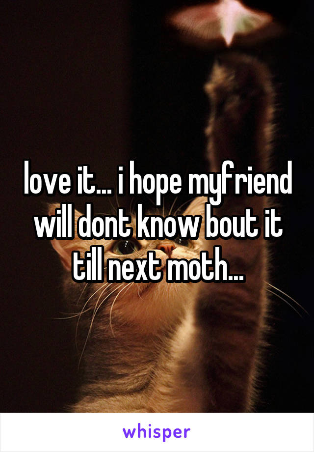 love it... i hope myfriend will dont know bout it till next moth...