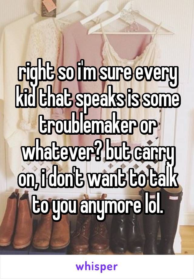 right so i'm sure every kid that speaks is some troublemaker or whatever? but carry on, i don't want to talk to you anymore lol.