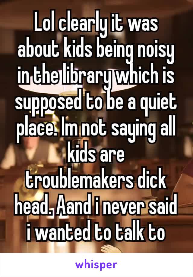Lol clearly it was about kids being noisy in the library which is supposed to be a quiet place. Im not saying all kids are troublemakers dick head. Aand i never said i wanted to talk to you. 👏