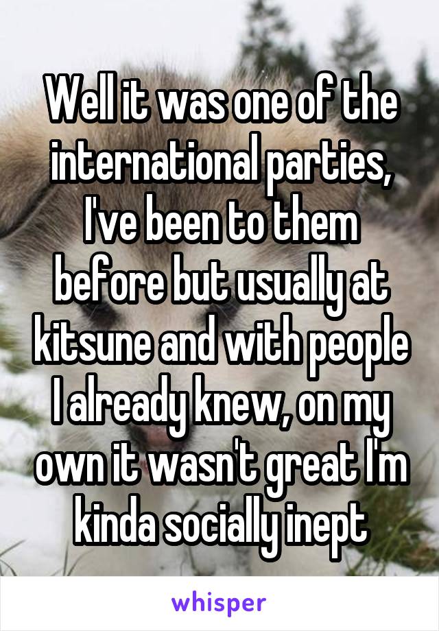 Well it was one of the international parties, I've been to them before but usually at kitsune and with people I already knew, on my own it wasn't great I'm kinda socially inept