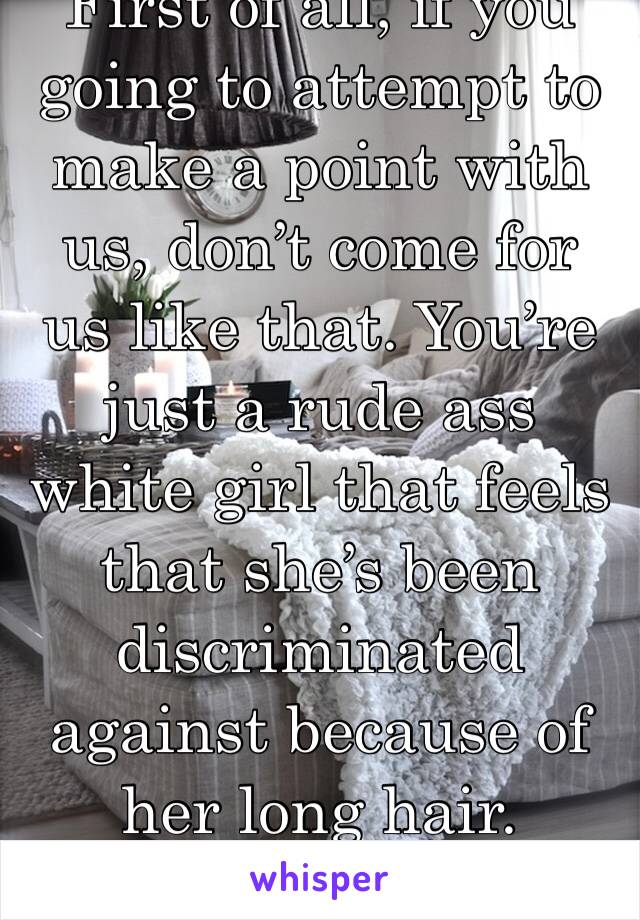 First of all, if you going to attempt to make a point with us, don’t come for us like that. You’re just a rude ass white girl that feels that she’s been discriminated against because of her long hair.