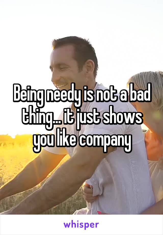 Being needy is not a bad thing... it just shows you like company