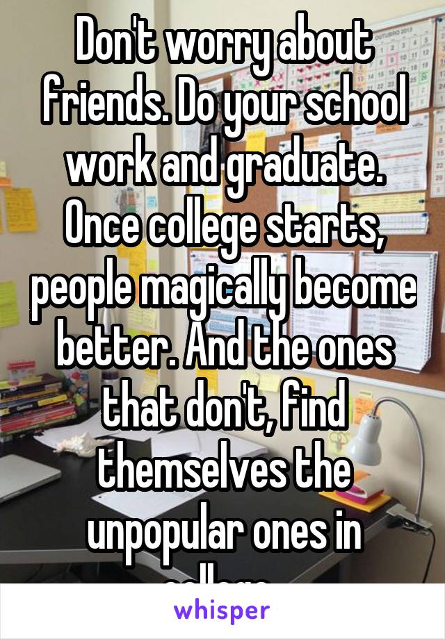 Don't worry about friends. Do your school work and graduate. Once college starts, people magically become better. And the ones that don't, find themselves the unpopular ones in college. 