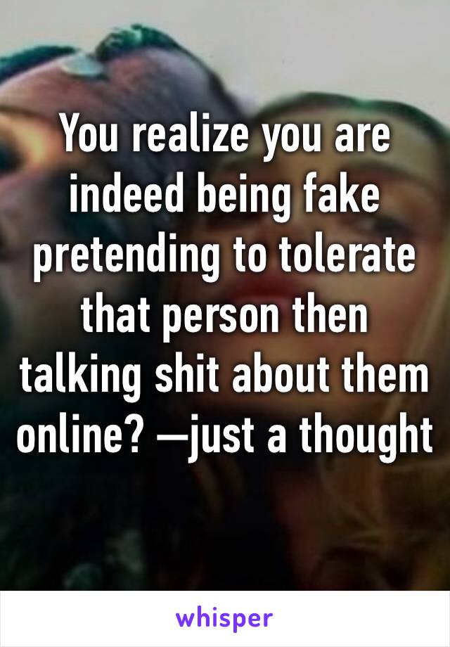 You realize you are indeed being fake pretending to tolerate that person then talking shit about them online? —�just a thought 