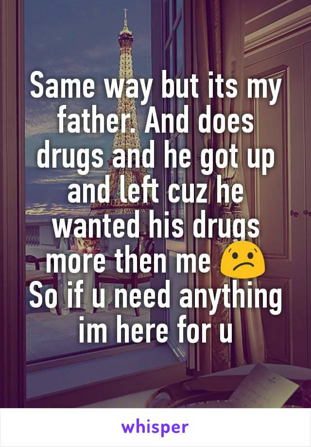 Same way but its my father. And does drugs and he got up and left cuz he wanted his drugs more then me 😕
So if u need anything im here for u