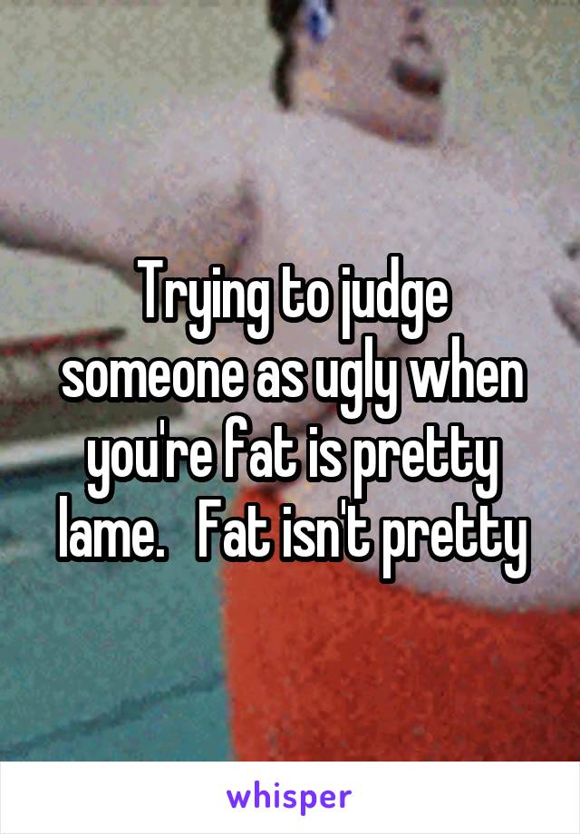 Trying to judge someone as ugly when you're fat is pretty lame.   Fat isn't pretty