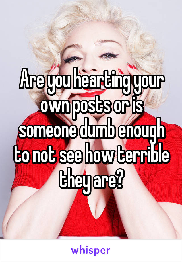 Are you hearting your own posts or is someone dumb enough to not see how terrible they are?