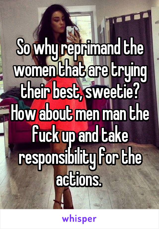 So why reprimand the women that are trying their best, sweetie? How about men man the fuck up and take responsibility for the actions. 