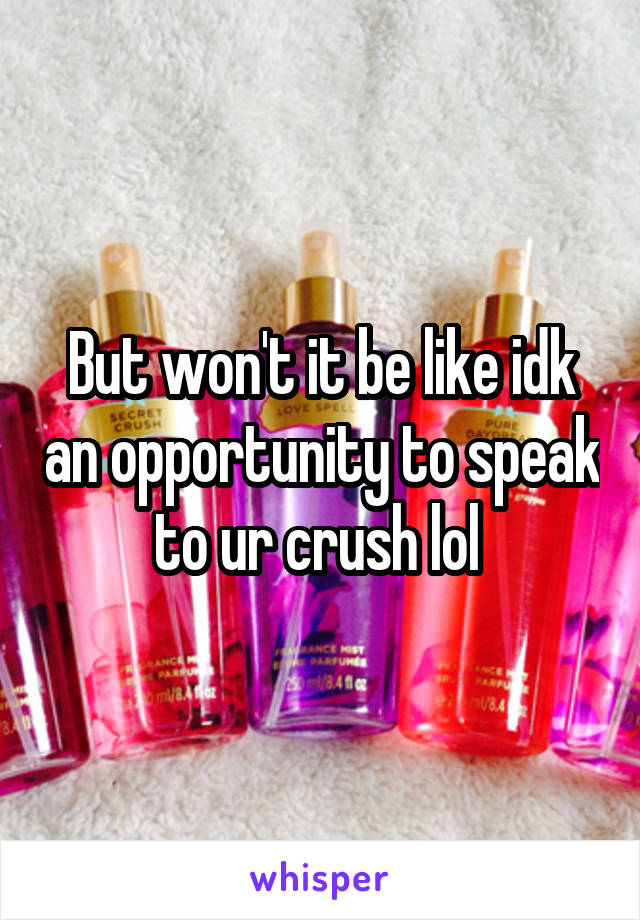 But won't it be like idk an opportunity to speak to ur crush lol 