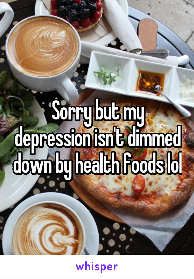 Sorry but my depression isn't dimmed down by health foods lol