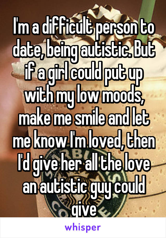 I'm a difficult person to date, being autistic. But if a girl could put up with my low moods, make me smile and let me know I'm loved, then I'd give her all the love an autistic guy could give