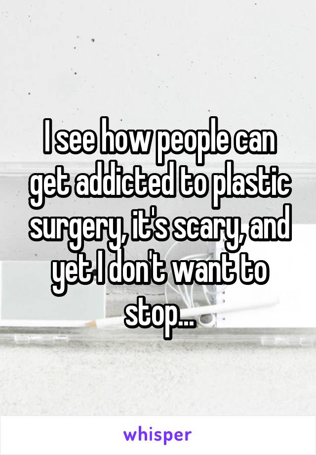 I see how people can get addicted to plastic surgery, it's scary, and yet I don't want to stop...