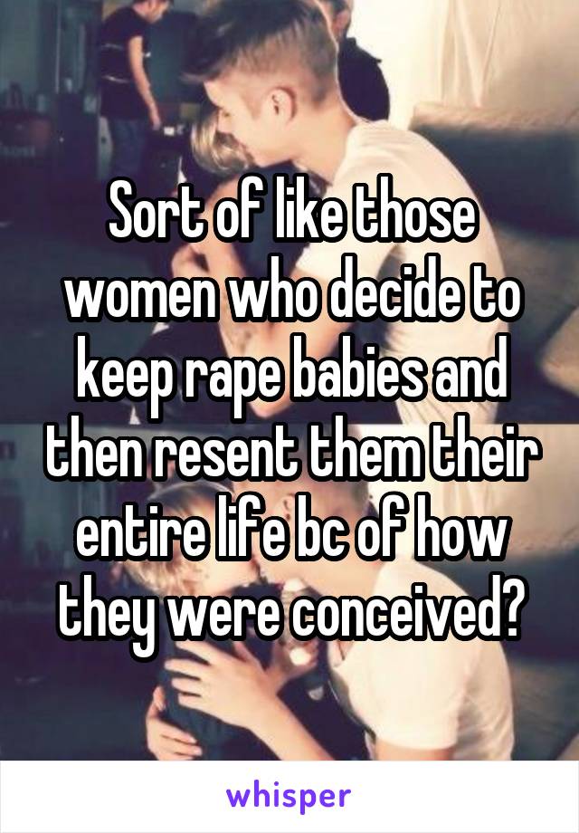 Sort of like those women who decide to keep rape babies and then resent them their entire life bc of how they were conceived?