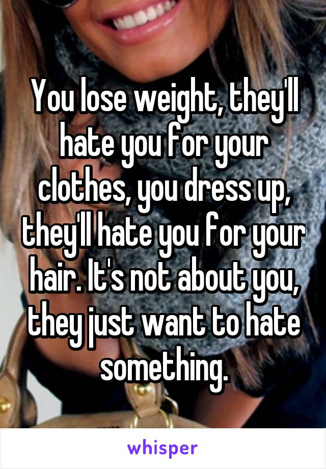 You lose weight, they'll hate you for your clothes, you dress up, they'll hate you for your hair. It's not about you, they just want to hate something.